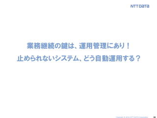 38 
業務継続の鍵は、運用管理にあり！ 止められないシステム、どう自動運用する？ 
Copyright © 2014 NTT DATA Corporation  