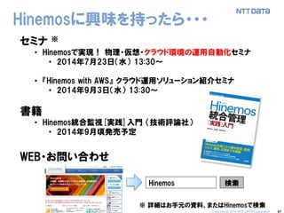 47 
Hinemosに興味を持ったら・・・ 
セミナ ※ 
•Hinemosで実現！ 物理・仮想・クラウド環境の運用自動化セミナ 
•2014年7月23日（水） 13:30～ 
•『Hinemos with AWS』 クラウド運用ソリューション紹介セミナ 
•2014年9月3日（水） 13:30～ 
書籍 
•Hinemos統合監視[実践]入門 （技術評論社） 
•2014年9月頃発売予定 
WEB・お問い合わせ 
※ 詳細はお手元の資料、またはHinemosで検索 
Hinemos 
検索 
Copyright © 2014 NTT DATA Corporation  