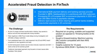Neo4j, Inc. All rights reserved 2021
37
Accelerated Fraud Detection in FinTech
• As part of a larger business transformation initiative, they wanted to
reduce cost and time associated with money transfers
• False negatives in AML/Fraud create delays during investigation and
ultimately unhappy customers
• From established base in EU, rapid expansion into US and APAC meant
compliance to new regulations and laws
• Current home-grown solution was too slow (manual), expensive and didn’t
scale as fast as the business growth
• Traditional rules-based approach only focused on known issues while
fraudsters “think ahead”
The Challenge:
“We had been an Insights customer for years with Synthetics but needed to better
understand the real experience of our customers and how they were impacted by
changes to the site. Business Analytics with Insights solved that for us.”
● International B2B payment delivery and banking services provider
Founded in 2013, headquartered in Luxembourg with 200 customers
● Processing 6% of European B2C e-commerce payments in 2020 and
over 250 billion Euros in payments volumes
● Delivers rapid access to direct clearing and partner banks enabling
cross-border payments in 25 currencies
• Required an on-going, scalable and supported
solution as opposed to “throwing bodies at the
problem”
• Sought a forward-looking, Machine Learning
(ML) solution compatible with their AWS
architecture
• Insights customer for 10 years
• Dynatrace DEM (RUM + Synthetic) for 2 years
The Requirements:
 