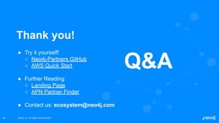 Neo4j, Inc. All rights reserved 2021
Neo4j, Inc. All rights reserved 2021
41
Thank you!
● Try it yourself!
○ Neo4j-Partners GitHub
○ AWS Quick Start
● Further Reading
○ Landing Page
○ APN Partner Finder
● Contact us: ecosystem@neo4j.com
Q&A
 