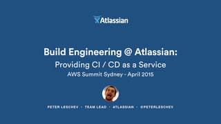 PETER LESCHEV • TEAM LEAD • ATLASSIAN • @PETERLESCHEV
Build Engineering @ Atlassian:
Providing CI / CD as a Service
AWS Summit Sydney - April 2015
 