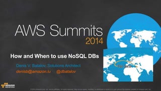 How and When to use NoSQL DBs 
Denis V. Batalov, Solutions Architect 
denisb@amazon.lu @dbatalov 
© 2014 Amazon.com, Inc. and its affiliates. All rights reserved. May not be copied, modified, or distributed in whole or in part without the express consent of Amazon.com, Inc. 
 