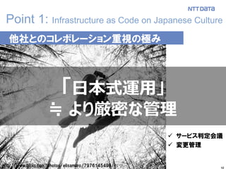 10
Point 1: Infrastructure as Code on Japanese Culture
http://www.flickr.com/photos/elisamoro/7976145498/
他社とのコレボレーション重視の極み
「日本式運用」
≒ より厳密な管理
 サービス判定会議
 変更管理
 