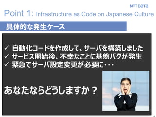11
Point 1: Infrastructure as Code on Japanese Culture
具体的な発生ケース
 自動化コードを作成して、サーバを構築しました
 サービス開始後、不幸なことに基盤バグが発生
 緊急でサーバ設定変更が必要に・・・
あなたならどうしますか？
 