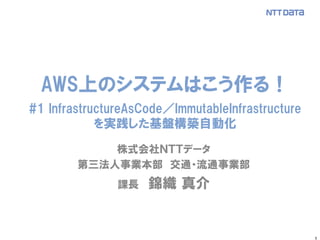 1
株式会社ＮＴＴデータ
第三法人事業本部 交通・流通事業部
課長 錦織 真介
AWS上のシステムはこう作る！
#1 InfrastructureAsCode／ImmutableInfrastructure
を実践した基盤構築自動化
 