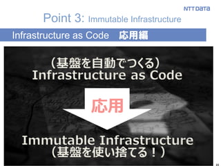22
Point 3: Immutable Infrastructure
Infrastructure as Code 応用編
Immutable Infrastructure
Infrastructure as Code
応用
（基盤を使い捨てる！）
（基盤を自動でつくる）
 