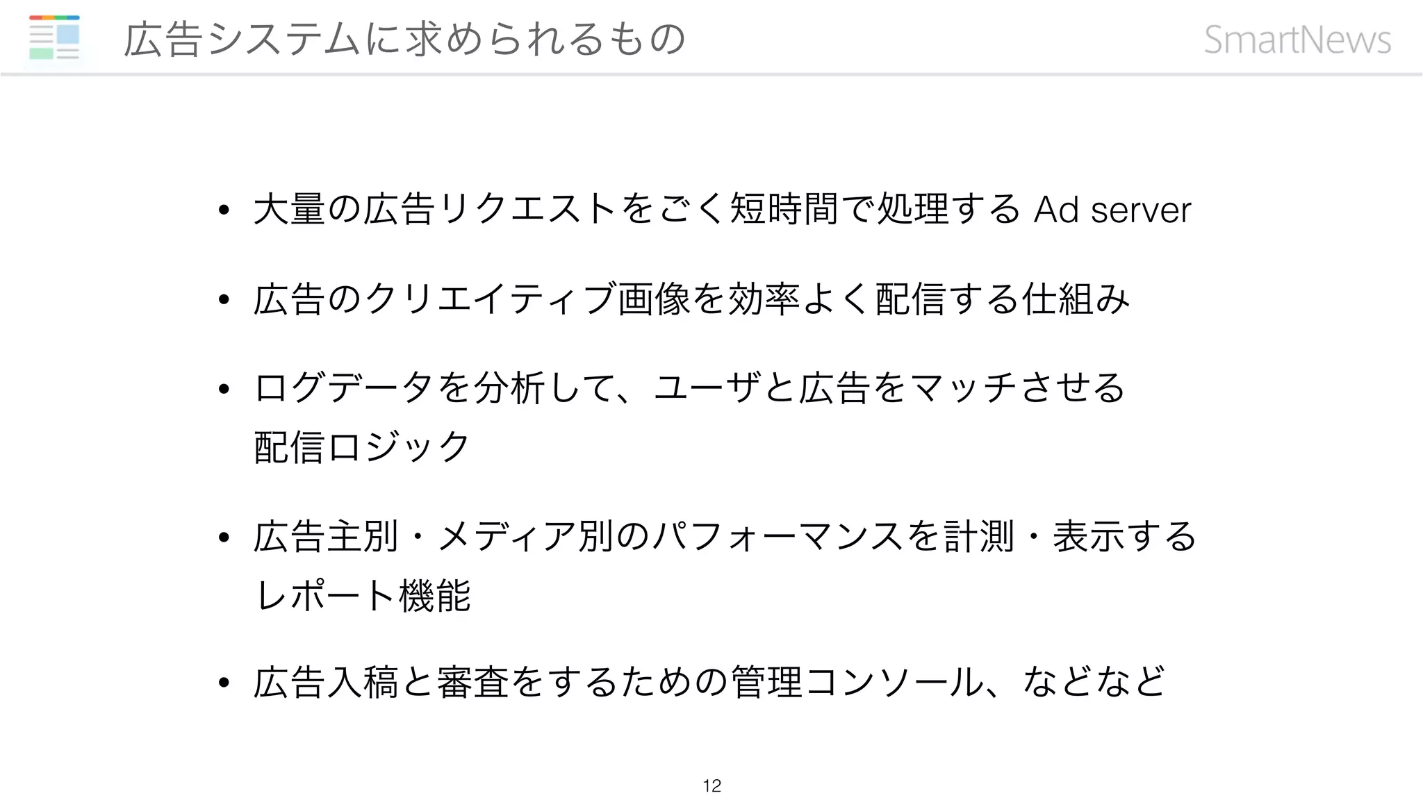 • 大量の広告リクエストをごく短時間で処理する Ad server
• 広告のクリエイティブ画像を効率よく配信する仕組み
• ログデータを分析して、ユーザと広告をマッチさせる 
配信ロジック
• 広告主別・メディア別のパフォーマンスを計測・表示する 
レポート機能
• 広告入稿と審査をするための管理コンソール、などなど
広告システムに求められるもの
12
 