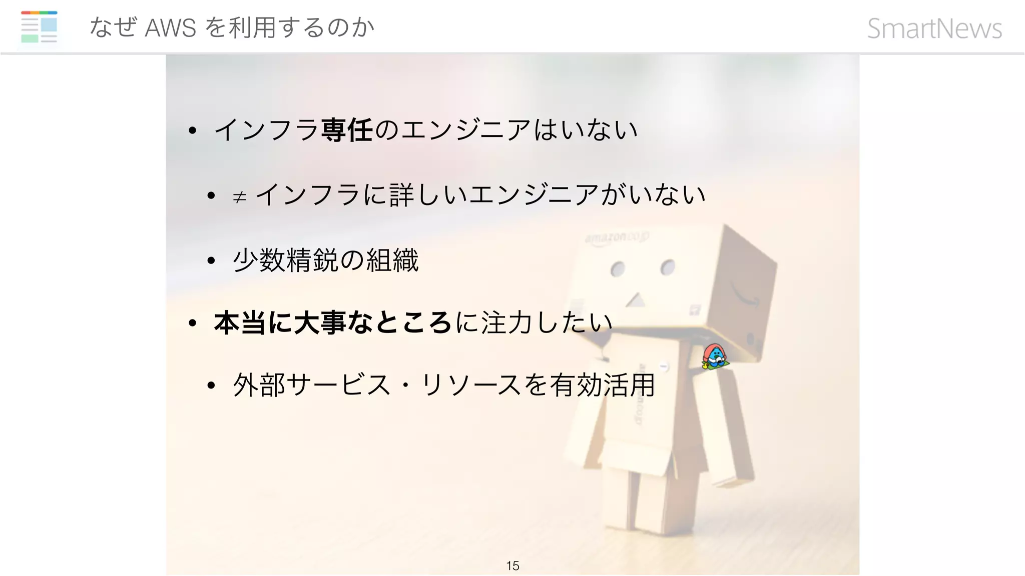 • インフラ専任のエンジニアはいない
• ≠ インフラに詳しいエンジニアがいない
• 少数精鋭の組織
• 本当に大事なところに注力したい
• 外部サービス・リソースを有効活用
なぜ AWS を利用するのか
15
 