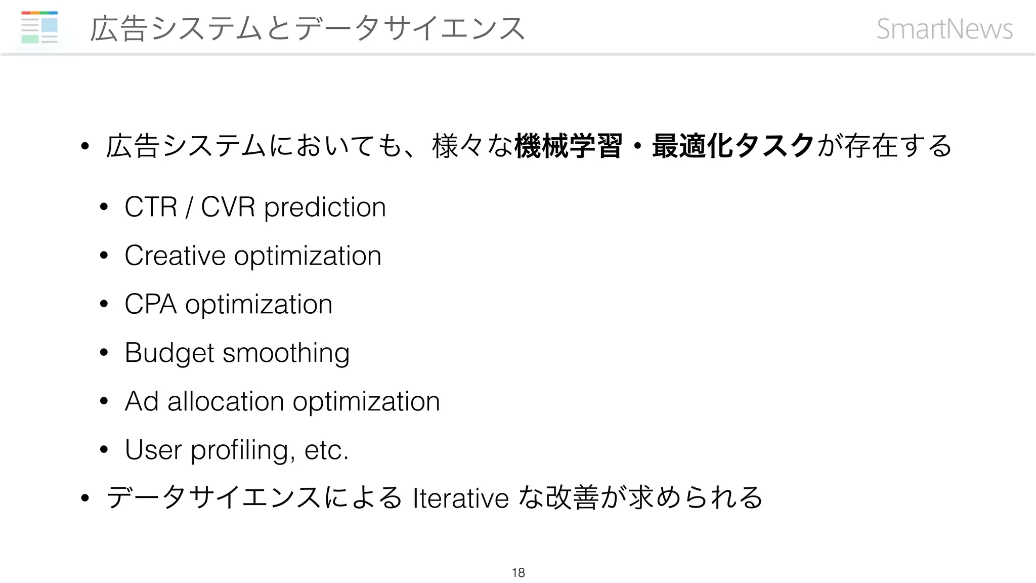 • 広告システムにおいても、様々な機械学習・最適化タスクが存在する
• CTR / CVR prediction
• Creative optimization
• CPA optimization
• Budget smoothing
• Ad allocation optimization
• User proﬁling, etc.
• データサイエンスによる Iterative な改善が求められる
広告システムとデータサイエンス
18
 
