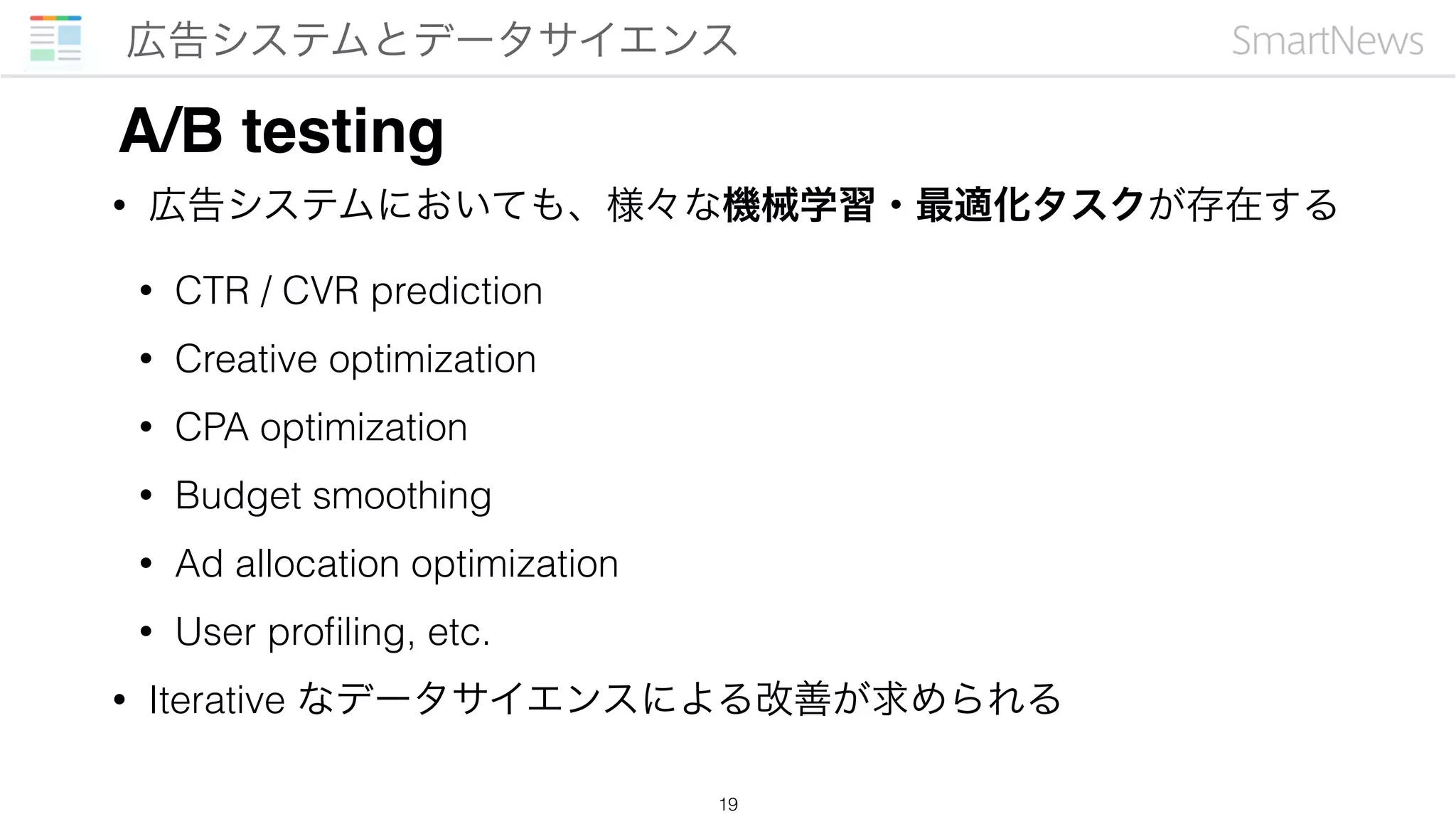 • 広告システムにおいても、様々な機械学習・最適化タスクが存在する
• CTR / CVR prediction
• Creative optimization
• CPA optimization
• Budget smoothing
• Ad allocation optimization
• User proﬁling, etc.
• Iterative なデータサイエンスによる改善が求められる
広告システムとデータサイエンス
19
A/B testing
 