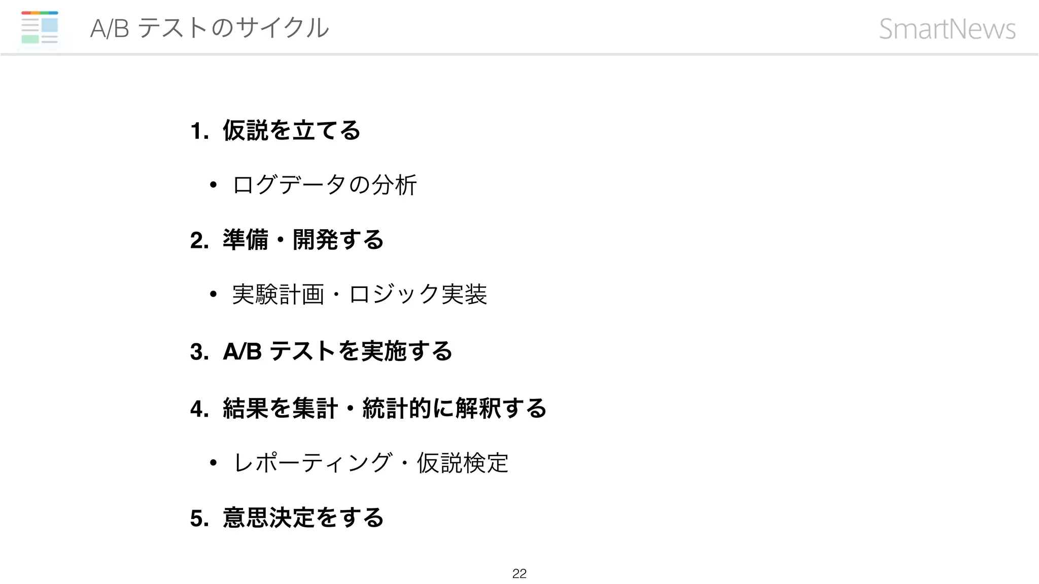 1. 仮説を立てる
• ログデータの分析
2. 準備・開発する
• 実験計画・ロジック実装
3. A/B テストを実施する
4. 結果を集計・統計的に解釈する
• レポーティング・仮説検定
5. 意思決定をする
A/B テストのサイクル
22
 