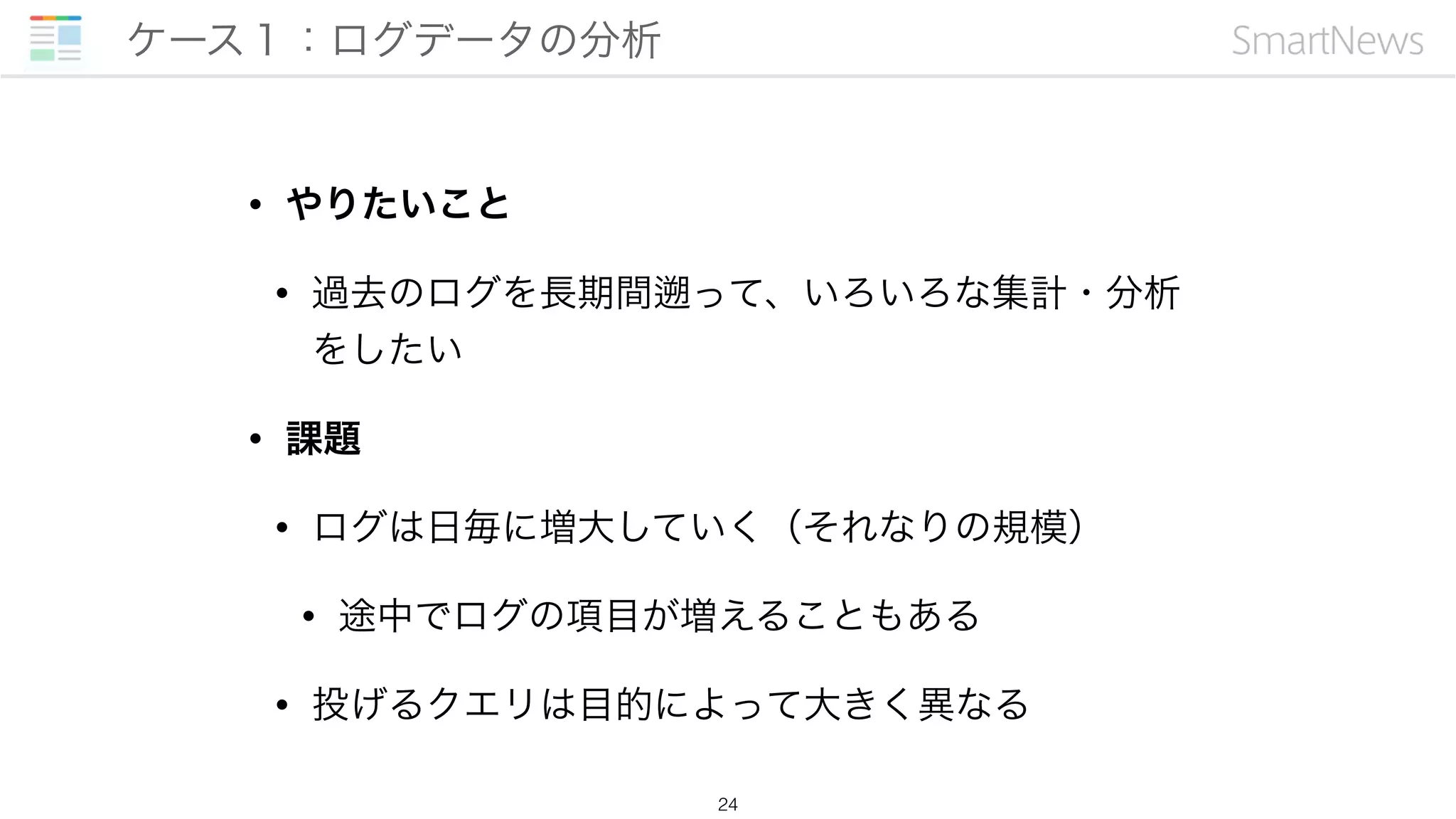 • やりたいこと
• 過去のログを長期間 って、いろいろな集計・分析
をしたい
• 課題
• ログは日毎に増大していく（それなりの規模）
• 途中でログの項目が増えることもある
• 投げるクエリは目的によって大きく異なる
ケース１：ログデータの分析
24
 