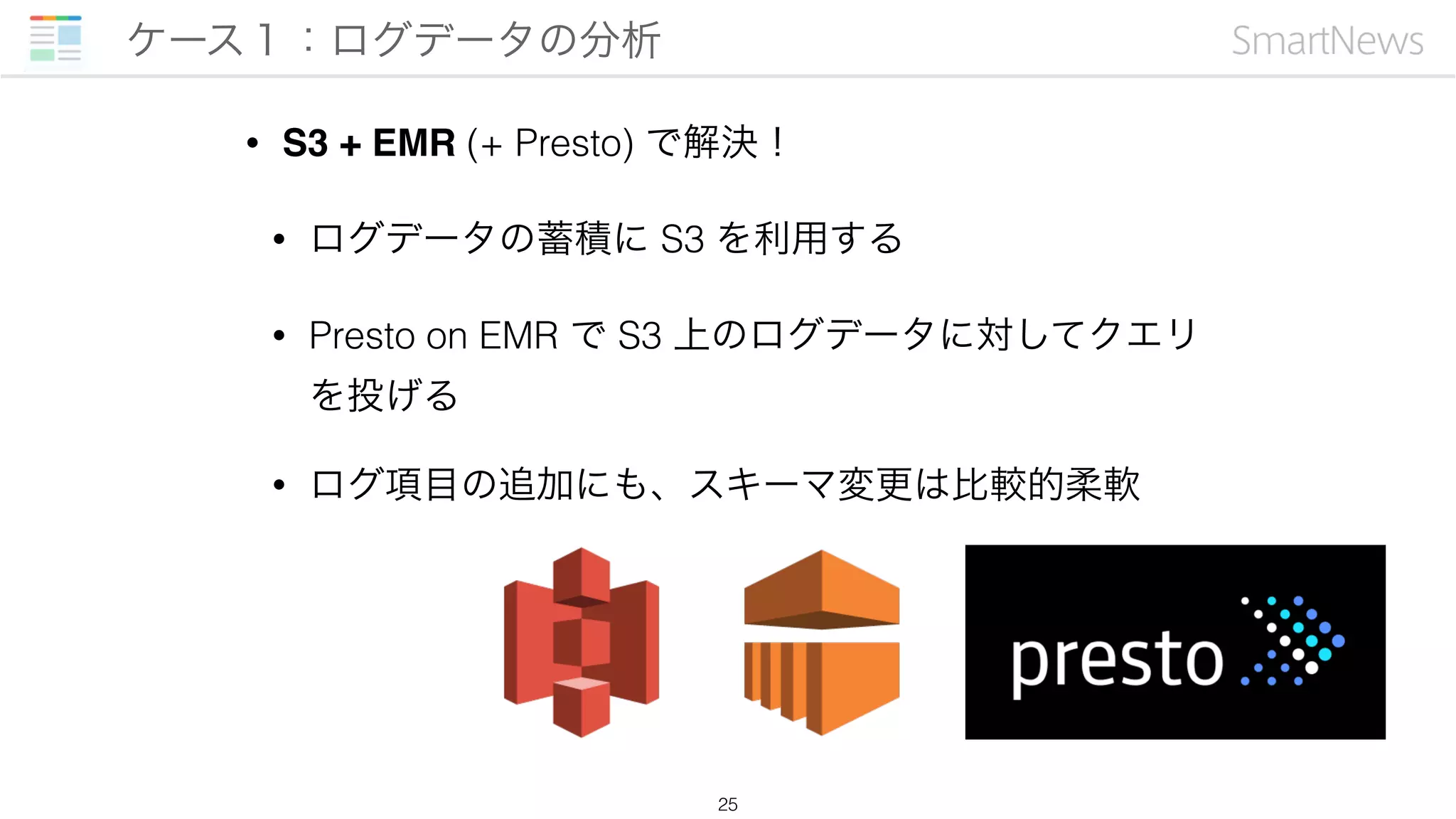 • S3 + EMR (+ Presto) で解決！
• ログデータの蓄積に S3 を利用する
• Presto on EMR で S3 上のログデータに対してクエリ
を投げる
• ログ項目の追加にも、スキーマ変更は比較的柔軟
ケース１：ログデータの分析
25
 