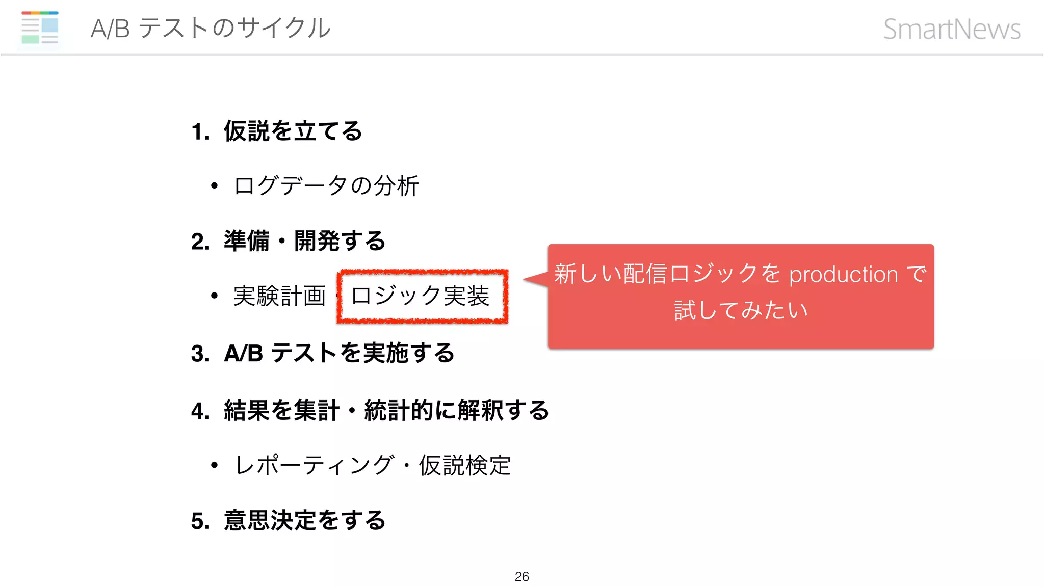 1. 仮説を立てる
• ログデータの分析
2. 準備・開発する
• 実験計画・ロジック実装
3. A/B テストを実施する
4. 結果を集計・統計的に解釈する
• レポーティング・仮説検定
5. 意思決定をする
A/B テストのサイクル
26
新しい配信ロジックを production で
試してみたい
 