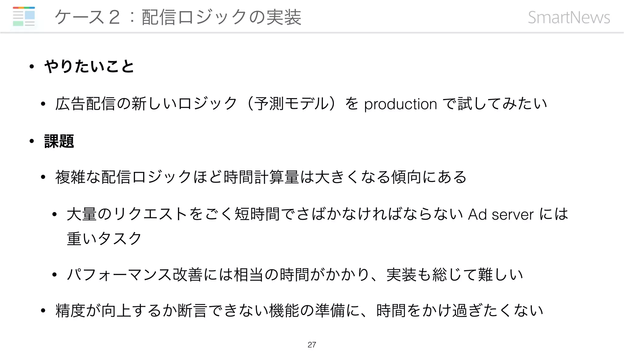 • やりたいこと
• 広告配信の新しいロジック（予測モデル）を production で試してみたい
• 課題
• 複雑な配信ロジックほど時間計算量は大きくなる傾向にある
• 大量のリクエストをごく短時間でさばかなければならない Ad server には 
重いタスク
• パフォーマンス改善には相当の時間がかかり、実装も総じて難しい
• 精度が向上するか断言できない機能の準備に、時間をかけ過ぎたくない
ケース２：配信ロジックの実装
27
 