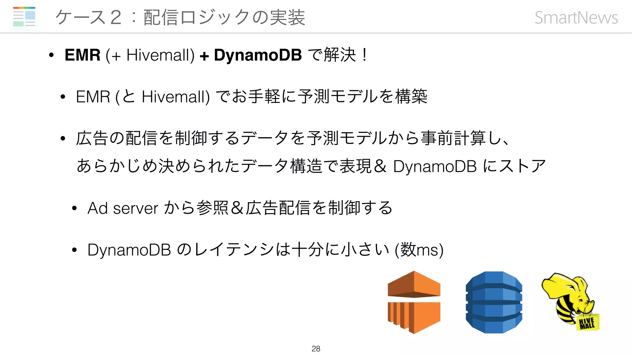 • EMR (+ Hivemall) + DynamoDB で解決！
• EMR (と Hivemall) でお手軽に予測モデルを構築
• 広告の配信を制御するデータを予測モデルから事前計算し、 
あらかじめ決められたデータ構造で表現＆ DynamoDB にストア
• Ad server から参照＆広告配信を制御する
• DynamoDB のレイテンシは十分に小さい (数ms)
ケース２：配信ロジックの実装
28
 