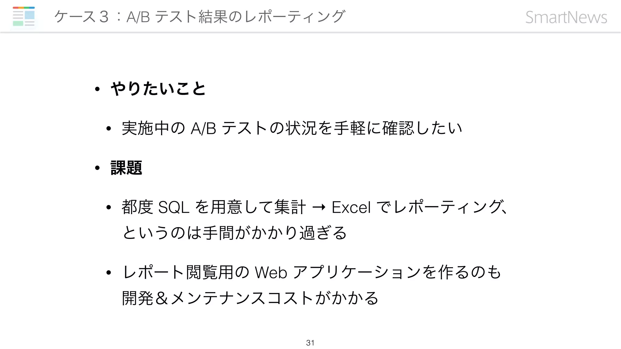 • やりたいこと
• 実施中の A/B テストの状況を手軽に確認したい
• 課題
• 都度 SQL を用意して集計 → Excel でレポーティング、
というのは手間がかかり過ぎる
• レポート閲覧用の Web アプリケーションを作るのも 
開発＆メンテナンスコストがかかる
ケース３：A/B テスト結果のレポーティング
31
 