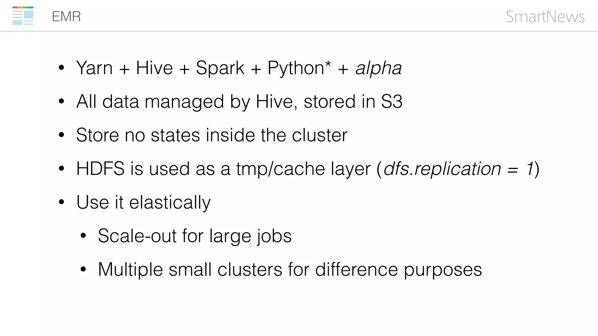 EMR
• Yarn + Hive + Spark + Python* + alpha
• All data managed by Hive, stored in S3
• Store no states inside the cluster
• HDFS is used as a tmp/cache layer (dfs.replication = 1)
• Use it elastically
• Scale-out for large jobs
• Multiple small clusters for difference purposes
 