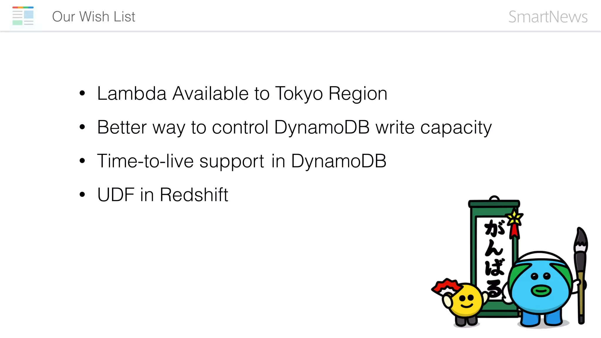Our Wish List
• Lambda Available to Tokyo Region
• Better way to control DynamoDB write capacity
• Time-to-live support in DynamoDB
• UDF in Redshift
 