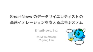 SmartNews のデータサイエンティストの
高速イテレーションを支える広告システム
SmartNews, Inc.
KOMIYA Atsushi
Yuyang Lan
 