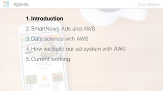 Agenda
1.Introduction
2.SmartNews Ads and AWS
3.Data science with AWS
4.How we build our ad system with AWS
5.Current work...