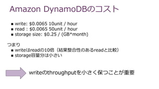 Amazon DynamoDBのコスト
 write: $0.0065 10unit / hour
 read : $0.0065 50unit / hour
 storage size: $0.25 / (GB*month)
つまり
 writeはreadの10倍（結果整合性のあるreadと比較）
 storage容量分は小さい
writeのthroughputを小さく保つことが重要
 