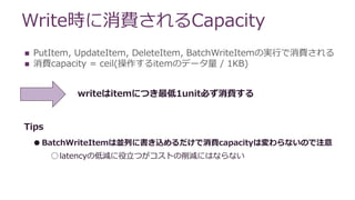 Write時に消費されるCapacity
 PutItem, UpdateItem, DeleteItem, BatchWriteItemの実行で消費される
 消費capacity = ceil(操作するitemのデータ量 / 1KB)
Tips
●BatchWriteItemは並列に書き込めるだけで消費capacityは変わらないので注意
○latencyの低減に役立つがコストの削減にはならない
writeはitemにつき最低1unit必ず消費する
 
