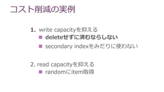 コスト削減の実例
1. write capacityを抑える
 deleteせずに済むならしない
 secondary indexをみだりに使わない
2. read capacityを抑える
 randomにitem取得
 