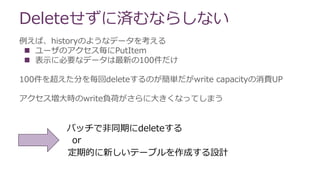 例えば、historyのようなデータを考える
 ユーザのアクセス毎にPutItem
 表示に必要なデータは最新の100件だけ
100件を超えた分を毎回deleteするのが簡単だがwrite capacityの消費UP
アクセス増大時のwrite負荷がさらに大きくなってしまう
Deleteせずに済むならしない
バッチで非同期にdeleteする
or
定期的に新しいテーブルを作成する設計
 