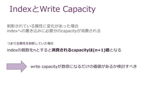 IndexとWrite Capacity
射影されている属性に変化があった場合
indexへの書き込みに必要分のcapacityが消費される
indexの個数をnとすると消費されるcapacityは(n+1)倍となる
write capacityが数倍になるだけの価値があるか検討すべき
つまり全属性を射影していた場合
 