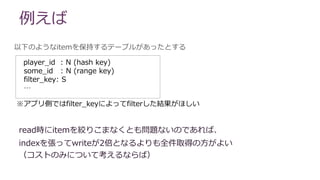 例えば
以下のようなitemを保持するテーブルがあったとする
read時にitemを絞りこまなくとも問題ないのであれば、
indexを張ってwriteが2倍となるよりも全件取得の方がよい
（コストのみについて考えるならば）
player_id : N (hash key)
some_id : N (range key)
filter_key: S
…
※アプリ側ではfilter_keyによってfilterした結果がほしい
 