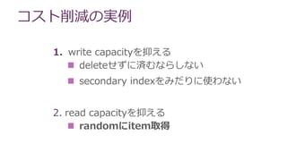 コスト削減の実例
1. write capacityを抑える
 deleteせずに済むならしない
 secondary indexをみだりに使わない
2. read capacityを抑える
 randomにitem取得
 
