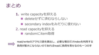 まとめ
1. write capacityを抑える
 deleteせずに済むならしない
 secondary indexをみだりに使わない
2. read capacityを抑える
 randomにitem取得
read/writeのアクセス数を算出し、必要な場合だけindexを利用する
負荷が膨大にならないのであればreadに負荷を寄せるのも一つの手
 