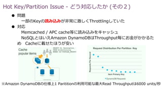 Hot Key/Partition Issue - どう対応したか (その２)
● 問題
一部のKeyの読み込みが非常に激しくThrottlingしていた
● 対応
Memcached / APC cache等に読み込みをキャッシュ
NoSQLとはいえAmazon DynamoDBはThroughput毎にお金がかかるた
め Cacheに載せたほうが安い
※Amazon DynamoDBの仕様上1 Parititionの利用可能な最大Read Throughputは6000 units/秒
 