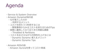 Agenda
・Service & System Overview
・Amazon DynamoDBの話
・なぜ導入したのか
・利用するメリット
・コストを抑えつつ利用するには
・開発事例からみるコストを抑えるためのTips
・実際に運用してみて出てきた問題＆課題
・Throttled & Partitions
・コストをおさえながら可用性を上げるには
・Dynamic Dynamo 導入＆メリット
・Dynamic Dynamo Tips
・Amazon RDSの話
・Amazon Auroraを使ってコスト削減
 