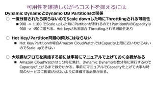 Dynamic DynamoとDynamo DB Partitionsの関係
○ 一度分割されたら戻らないのでScale downした時にThrottlingされる可能性
■900 -> 1100 でScale upした時にPartitionが割れるので1Partition内のCapacityは
900 -> 450に落ちる。Hot keyがある場合 Throttlingされる可能性あり
○ Hot Key/Partition問題の解決にはならない
■ Hot Key/Partitionの場合Amazon CloudWatchではCapacity上限に近いわからない
のでScale upできない
○ 大規模なプロモを実施する前には事前にマニュアルで上げておく必要がある
■ Amazon CloudWatchは１分毎に集計、Dynamic Dynamoも数分毎に実行するので
Capacityが上がるまで数分かかる。事前にマニュアルでCapacityを上げて大事な時
間のサービスに影響が出ないように準備する必要がある。
可用性を維持しながらコストを抑えるには
 