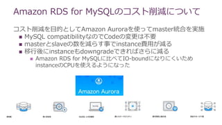 Amazon RDS for MySQLのコスト削減について
コスト削減を目的としてAmazon Auroraを使ってmaster統合を実施
 MySQL compatibilityなのでCodeの変更は不要
 masterとslaveの数を減らす事でinstance費用が減る
 移行後にinstanceもdowngradeできればさらに減る
 Amazon RDS for MySQLに比べてIO-boundになりにくいため
instanceのCPUを使えるようになった
 