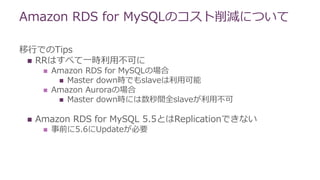 移行でのTips
 RRはすべて一時利用不可に
 Amazon RDS for MySQLの場合
 Master down時でもslaveは利用可能
 Amazon Auroraの場合
 Master down時には数秒間全slaveが利用不可
 Amazon RDS for MySQL 5.5とはReplicationできない
 事前に5.6にUpdateが必要
Amazon RDS for MySQLのコスト削減について
 