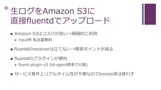 + 生ログをAmazon S3に
直接fluentdでアップロード
 Amazon S3はコスパが良い→積極的に利用
 input時 転送量無料
 fluentdのreceiverは立てない→障害ポイントが減る
 fluentdのプラグインが便利
 fluent-plugin-s3 (td-agent標準で付属)
 サービス要件上リアルタイム性が不要なのでkinesis等は使わず
 