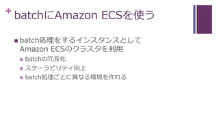 + batchにAmazon ECSを使う
 batch処理をするインスタンスとして
Amazon ECSのクラスタを利用
 batchの冗長化
 スケーラビリティ向上
 batch処理ごとに異なる環境を作れる
 