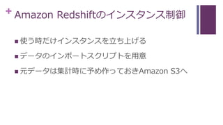 + Amazon Redshiftのインスタンス制御
 使う時だけインスタンスを立ち上げる
 データのインポートスクリプトを用意
 元データは集計時に予め作っておきAmazon S3へ
 