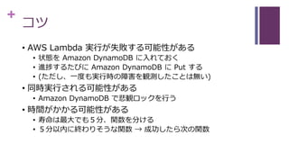 +
コツ
• AWS Lambda 実行が失敗する可能性がある
• 状態を Amazon DynamoDB に入れておく
• 進捗するたびに Amazon DynamoDB に Put する
• (ただし、一度も実行時の障害を観測したことは無い)
• 同時実行される可能性がある
• Amazon DynamoDB で悲観ロックを行う
• 時間がかかる可能性がある
• 寿命は最大でも５分、関数を分ける
• ５分以内に終わりそうな関数 → 成功したら次の関数
 