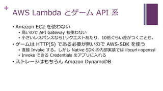 +
AWS Lambda とゲーム API 系
• Amazon EC2 を使わない
• 高いので API Gateway も使わない
• 小さいレスポンスなら1リクエストあたり、10倍ぐらい差がつくことも。
• ゲームは HTTP(S) である必要が無いので AWS-SDK を使う
• 直接 Invoke する。しかし Native SDK の内部実装では libcurl+openssl
• Invoke できる Credentials をアプリに入れる
• ストレージはもちろん Amazon DynamoDB
 