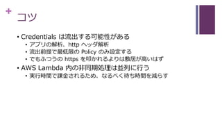 +
コツ
• Credentials は流出する可能性がある
• アプリの解析、http ヘッダ解析
• 流出前提で最低限の Policy のみ設定する
• でもふつうの https を叩かれるよりは敷居が高いはず
• AWS Lambda 内の非同期処理は並列に行う
• 実行時間で課金されるため、なるべく待ち時間を減らす
 