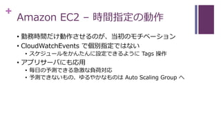 +
Amazon EC2 – 時間指定の動作
• 勤務時間だけ動作させるのが、当初のモチベーション
• CloudWatchEvents で個別指定ではない
• スケジュールをかんたんに設定できるように Tags 操作
• アプリサーバにも応用
• 毎日の予測できる急激な負荷対応
• 予測できないもの、ゆるやかなものは Auto Scaling Group へ
 
