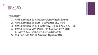 +
まとめ
• 安い順に
1. AWS Lambda と Amazon CloudWatch Events
2. AWS Lambda と SSM で Amazon EC2 利用
3. AWS Lambda と API Gateway, S3 等イベントソース
4. AWS Lambda VPC 内実行 で Amazon EC2 連携
1. NAT や Proxy の都合がつくなら結構安いかも
5. ちょっとしたものは Amazon DynamoDB
 
