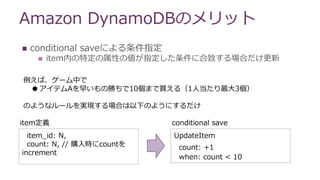 Amazon DynamoDBのメリット
 conditional saveによる条件指定
 item内の特定の属性の値が指定した条件に合致する場合だけ更新
例えば、ゲーム中で
●アイテムAを早いもの勝ちで10個まで買える（1人当たり最大3個）
のようなルールを実現する場合は以下のようにするだけ
item_id: N,
count: N, // 購入時にcountを
increment
item定義
UpdateItem
count: +1
when: count < 10
conditional save
 