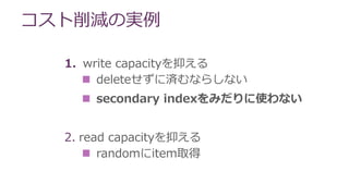 コスト削減の実例
1. write capacityを抑える
 deleteせずに済むならしない
 secondary indexをみだりに使わない
2. read capacityを抑える
 randomにitem取得
 