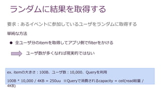 ランダムに結果を取得する
要求：あるイベントに参加しているユーザをランダムに取得する
単純な方法
● 全ユーザ分のitemを取得してアプリ側でfilterをかける
ex. itemの大きさ：100B、ユーザ数：10,000、Queryを利用
100B * 10,000 / 4KB = 250uu ※Queryで消費されるcapacity = ceil(read総量 /
4KB)
ユーザ数が多くなれば現実的ではない
 