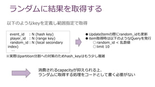 ランダムに結果を取得する
以下のようなkeyを定義し範囲指定で取得
event_id : N (hash key)
player_id : N (range key)
random_id：N (local secondary
index)
…
※実際はpartition分割への対策のためhash_keyはもう少し複雑
●UpdateItemの際にrandom_idも更新
●item取得時は以下のようなQueryを発行
○random_id < 乱数値
○limit 10
消費されるcapacityが抑えられる上、
ランダムに取得する処理をコードとして書く必要がない
 